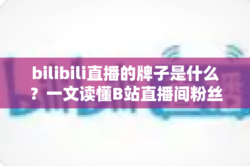 bilibili直播的牌子是什么？一文读懂B站直播间粉丝勋章的获取、升级与玩法