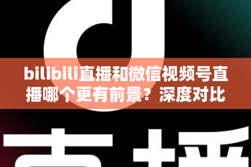bilibili直播和微信视频号直播哪个更有前景？深度对比分析帮你选对平台