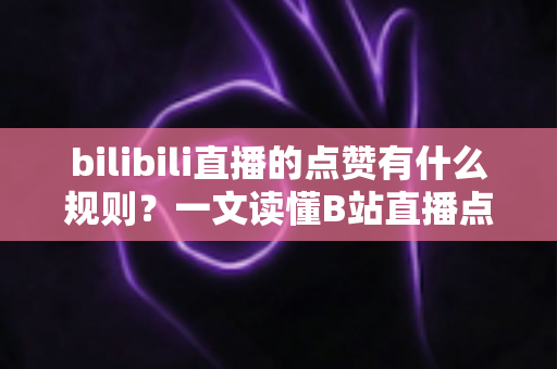 bilibili直播的点赞有什么规则？一文读懂B站直播点赞机制与互动技巧