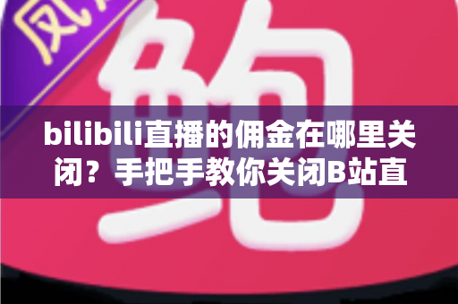 bilibili直播的佣金在哪里关闭？手把手教你关闭B站直播佣金功能的完整指南