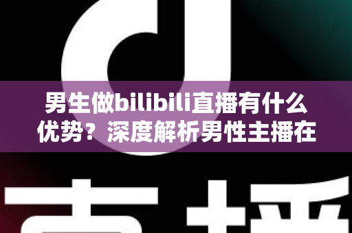 男生做bilibili直播有什么优势？深度解析男性主播在B站的流量红利、赛道选择与变现前景