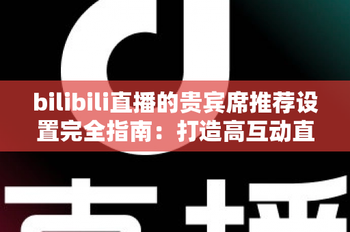 bilibili直播的贵宾席推荐设置完全指南：打造高互动直播间的必备技巧