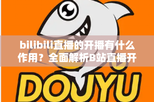 bilibili直播的开播有什么作用?全面解析B站直播开播的核心价值与运营优势 bilibili直播的开播有什么作用?全面解析B站直播开播的核心价值与运营优势