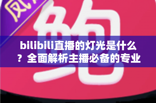 bilibili直播的灯光是什么？全面解析主播必备的专业布光方案与选购指南