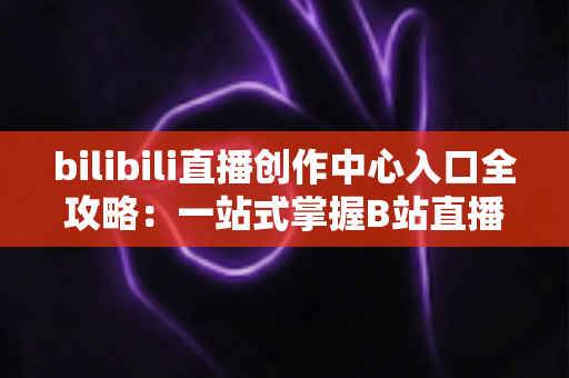 bilibili直播创作中心入口全攻略:一站式掌握B站直播开播、管理与涨粉秘诀 bilibili直播创作中心入口全攻略:一站式掌握B站直播开播、管理与涨粉秘诀