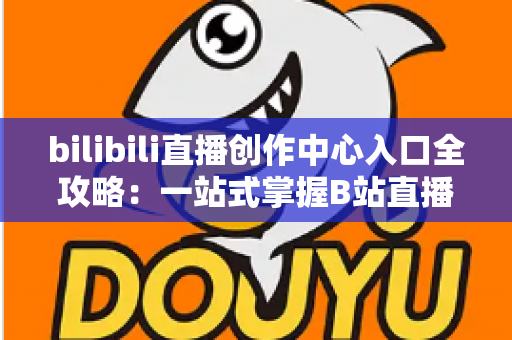 bilibili直播创作中心入口全攻略：一站式掌握B站直播开播、管理与涨粉秘诀