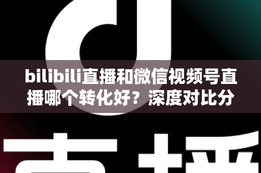 bilibili直播和微信视频号直播哪个转化好?深度对比分析与选平台实战指南 bilibili直播和微信视频号直播哪个转化好?深度对比分析与选平台实战指南