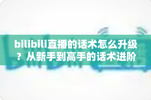 bilibili直播的话术怎么升级？从新手到高手的话术进阶实战指南