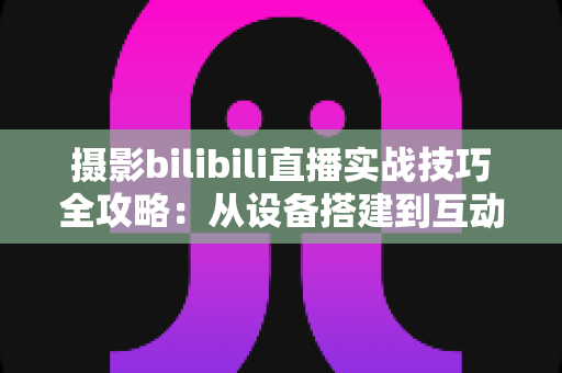 摄影bilibili直播实战技巧全攻略：从设备搭建到互动涨粉的完整实战指南