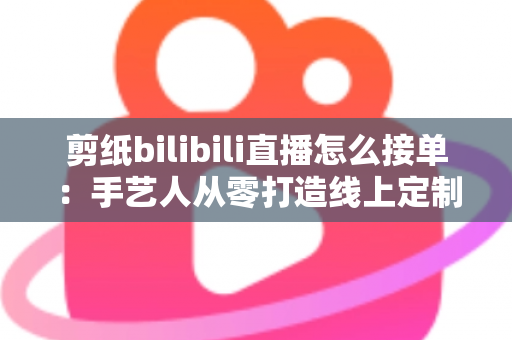 剪纸bilibili直播怎么接单：手艺人从零打造线上定制变现渠道的完整实战指南