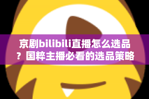 京剧bilibili直播怎么选品？国粹主播必看的选品策略与实战全指南