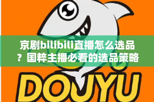 京剧bilibili直播怎么选品？国粹主播必看的选品策略与实战全指南