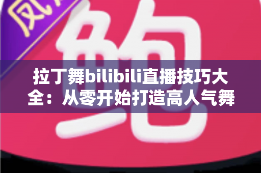 拉丁舞bilibili直播技巧大全：从零开始打造高人气舞蹈直播间的实战指南