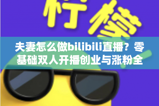 夫妻怎么做bilibili直播?零基础双人开播创业与涨粉全攻略 夫妻怎么做bilibili直播?零基础双人开播创业与涨粉全攻略
