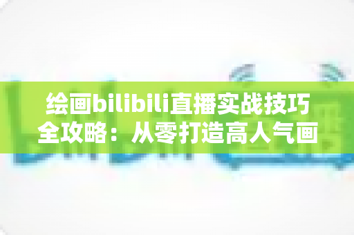 绘画bilibili直播实战技巧全攻略:从零打造高人气画室直播间的完整指南 绘画bilibili直播实战技巧全攻略:从零打造高人气画室直播间的完整指南