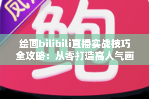 绘画bilibili直播实战技巧全攻略：从零打造高人气画室直播间的完整指南