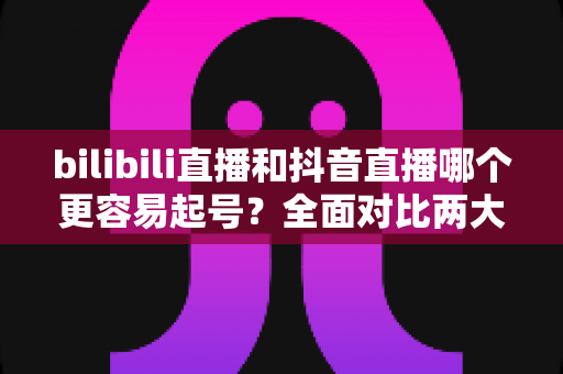 bilibili直播和抖音直播哪个更容易起号?全面对比两大平台起号难度与实操攻略 bilibili直播和抖音直播哪个更容易起号?全面对比两大平台起号难度与实操攻略
