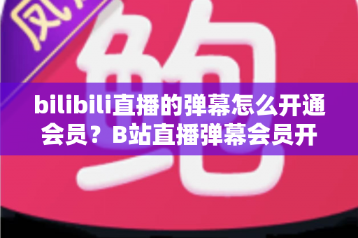 bilibili直播的弹幕怎么开通会员？B站直播弹幕会员开通步骤、特权与避坑指南全解析