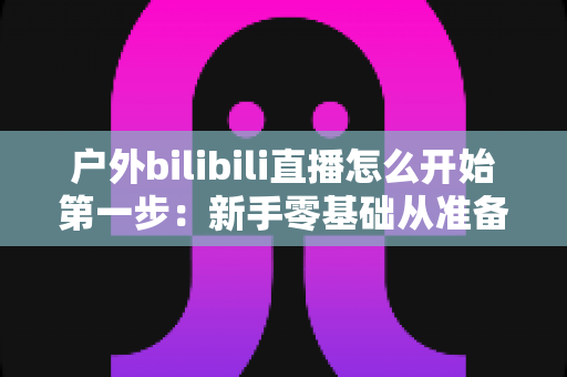 户外bilibili直播怎么开始第一步:新手零基础从准备到开播的保姆级实战指南 户外bilibili直播怎么开始第一步:新手零基础从准备到开播的保姆级实战指南