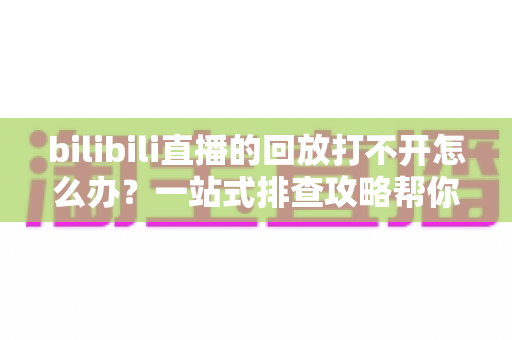 bilibili直播的回放打不开怎么办？一站式排查攻略帮你快速解决问题