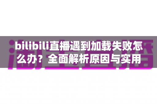 bilibili直播遇到加载失败怎么办？全面解析原因与实用解决技巧，助你畅快观看每一场直播