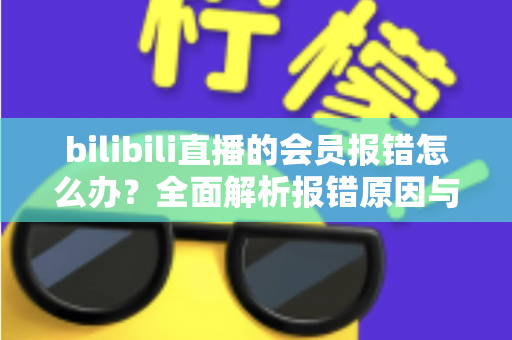 bilibili直播的会员报错怎么办？全面解析报错原因与高效解决攻略