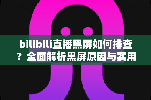 bilibili直播黑屏如何排查？全面解析黑屏原因与实用解决方案指南