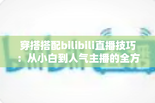 穿搭搭配bilibili直播技巧:从小白到人气主播的全方位实战指南 穿搭搭配bilibili直播技巧:从小白到人气主播的全方位实战指南