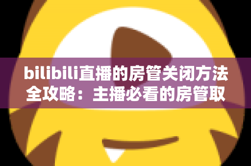 bilibili直播的房管关闭方法全攻略：主播必看的房管取消与设置教程