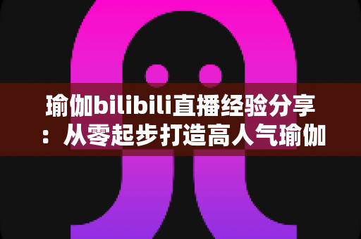 瑜伽bilibili直播经验分享:从零起步打造高人气瑜伽直播间的全流程实战指南 瑜伽bilibili直播经验分享:从零起步打造高人气瑜伽直播间的全流程实战指南