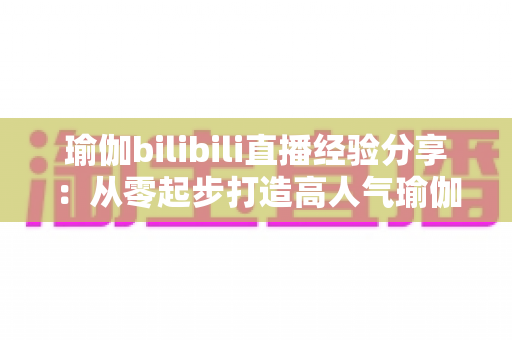 瑜伽bilibili直播经验分享:从零起步打造高人气瑜伽直播间的全流程实战指南 瑜伽bilibili直播经验分享:从零起步打造高人气瑜伽直播间的全流程实战指南