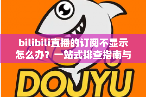 bilibili直播的订阅不显示怎么办？一站式排查指南与实用解决技巧