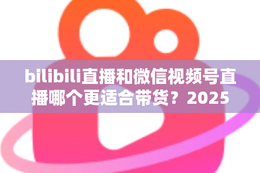 bilibili直播和微信视频号直播哪个更适合带货？2025年深度对比分析与平台选择实战指南