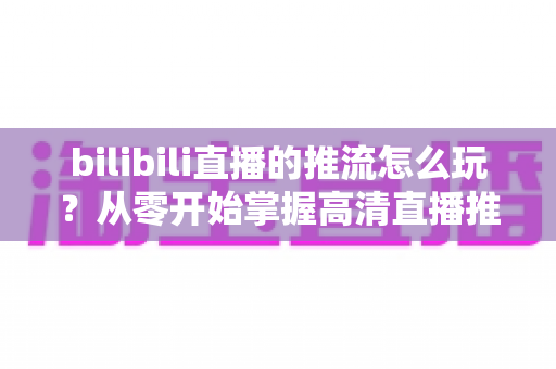 bilibili直播的推流怎么玩?从零开始掌握高清直播推流的完整实战攻略 bilibili直播的推流怎么玩?从零开始掌握高清直播推流的完整实战攻略