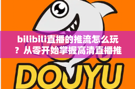 bilibili直播的推流怎么玩？从零开始掌握高清直播推流的完整实战攻略