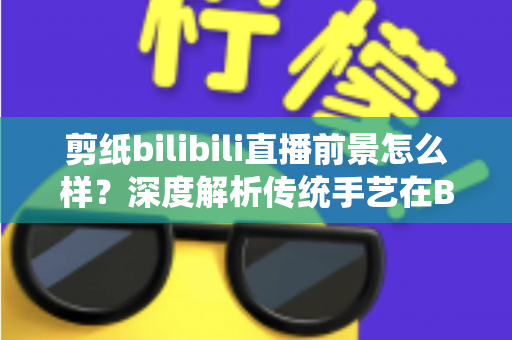 剪纸bilibili直播前景怎么样?深度解析传统手艺在B站的新机遇、变现路径与入局指南 剪纸bilibili直播前景怎么样?深度解析传统手艺在B站的新机遇、变现路径与入局指南