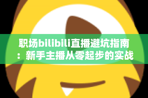 职场bilibili直播避坑指南：新手主播从零起步的实战避雷手册