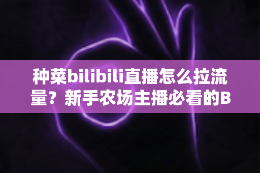 种菜bilibili直播怎么拉流量？新手农场主播必看的B站涨流量实战指南