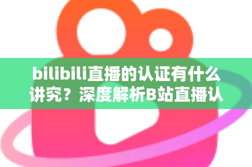 bilibili直播的认证有什么讲究？深度解析B站直播认证条件、流程与避坑指南