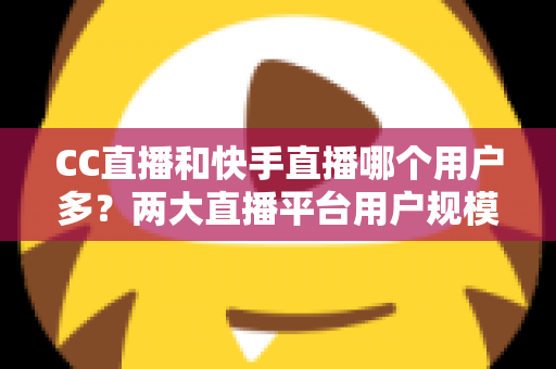 CC直播和快手直播哪个用户多?两大直播平台用户规模深度对比与选择指南 CC直播和快手直播哪个用户多?两大直播平台用户规模深度对比与选择指南