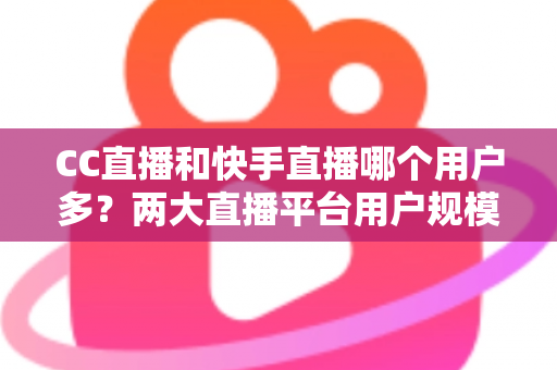 CC直播和快手直播哪个用户多?两大直播平台用户规模深度对比与选择指南 CC直播和快手直播哪个用户多?两大直播平台用户规模深度对比与选择指南
