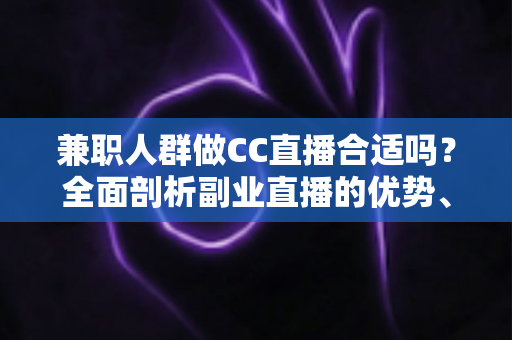 兼职人群做CC直播合适吗？全面剖析副业直播的优势、挑战与实战建议