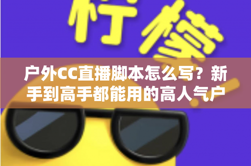 户外CC直播脚本怎么写?新手到高手都能用的高人气户外直播脚本创作实战指南 户外CC直播脚本怎么写?新手到高手都能用的高人气户外直播脚本创作实战指南