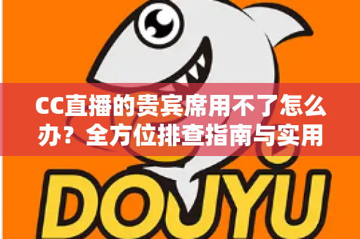 CC直播的贵宾席用不了怎么办？全方位排查指南与实用解决技巧