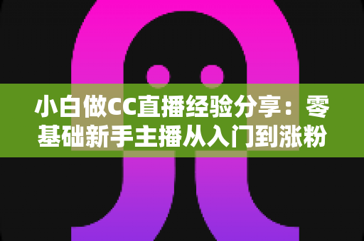 小白做CC直播经验分享：零基础新手主播从入门到涨粉的实战指南与避坑心得
