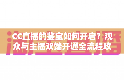 CC直播的鉴宝如何开启?观众与主播双端开通全流程攻略,一篇文章带你轻松玩转鉴宝直播 CC直播的鉴宝如何开启?观众与主播双端开通全流程攻略,一篇文章带你轻松玩转鉴宝直播