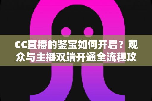 CC直播的鉴宝如何开启?观众与主播双端开通全流程攻略,一篇文章带你轻松玩转鉴宝直播 CC直播的鉴宝如何开启?观众与主播双端开通全流程攻略,一篇文章带你轻松玩转鉴宝直播