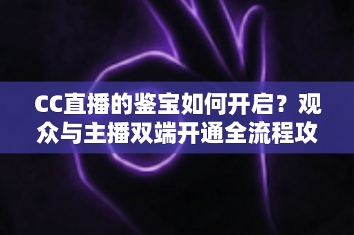CC直播的鉴宝如何开启?观众与主播双端开通全流程攻略,一篇文章带你轻松玩转鉴宝直播 CC直播的鉴宝如何开启?观众与主播双端开通全流程攻略,一篇文章带你轻松玩转鉴宝直播
