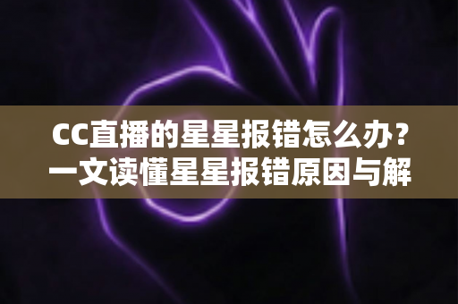 CC直播的星星报错怎么办？一文读懂星星报错原因与解决方法，快速恢复畅快观影体验