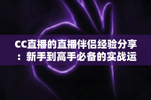 CC直播的直播伴侣经验分享:新手到高手必备的实战运营指南 CC直播的直播伴侣经验分享:新手到高手必备的实战运营指南